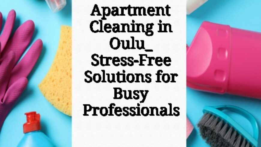 Apartment Cleaning in Oulu_ Stress-Free Solutions for Busy Professionals