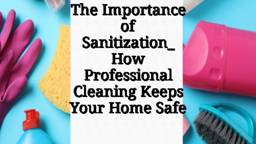 The Importance of Sanitization_ How Professional Cleaning Keeps Your Home Safe